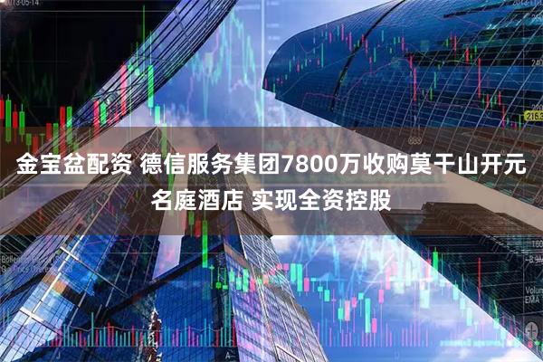 金宝盆配资 德信服务集团7800万收购莫干山开元名庭酒店 实现全资控股