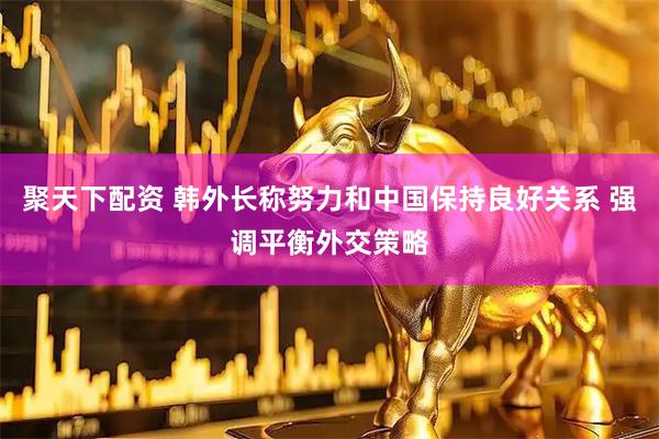 聚天下配资 韩外长称努力和中国保持良好关系 强调平衡外交策略