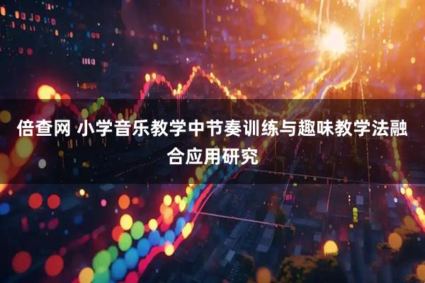 倍查网 小学音乐教学中节奏训练与趣味教学法融合应用研究