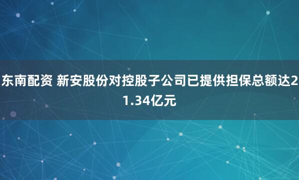 东南配资 新安股份对控股子公司已提供担保总额达21.34亿元