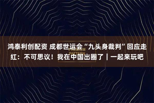 鸿泰利创配资 成都世运会“九头身裁判”回应走红：不可思议！我在中国出圈了｜一起来玩吧