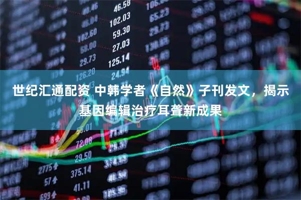 世纪汇通配资 中韩学者《自然》子刊发文，揭示基因编辑治疗耳聋新成果