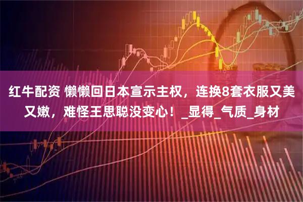 红牛配资 懒懒回日本宣示主权，连换8套衣服又美又嫩，难怪王思聪没变心！_显得_气质_身材