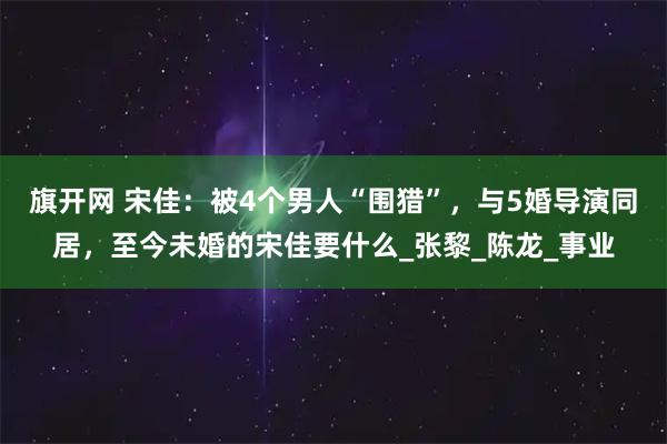旗开网 宋佳：被4个男人“围猎”，与5婚导演同居，至今未婚的宋佳要什么_张黎_陈龙_事业
