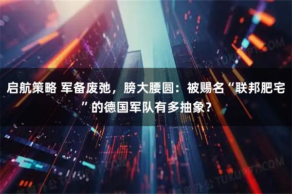 启航策略 军备废弛，膀大腰圆：被赐名“联邦肥宅”的德国军队有多抽象？