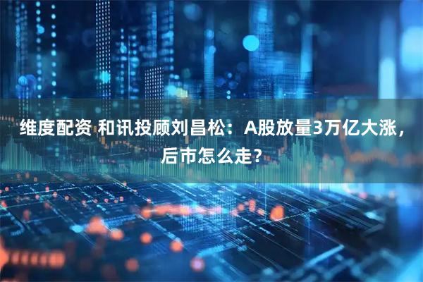 维度配资 和讯投顾刘昌松：A股放量3万亿大涨，后市怎么走？
