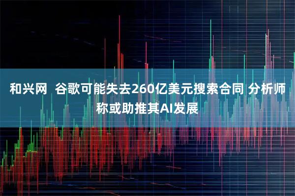 和兴网  谷歌可能失去260亿美元搜索合同 分析师称或助推其AI发展