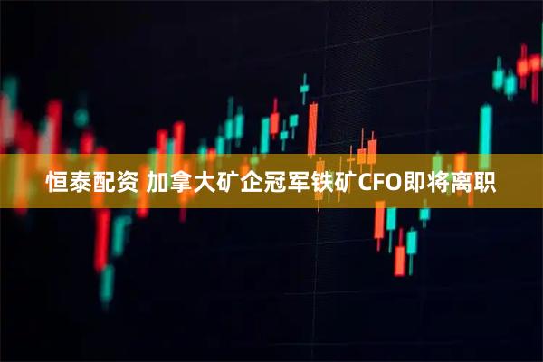 恒泰配资 加拿大矿企冠军铁矿CFO即将离职