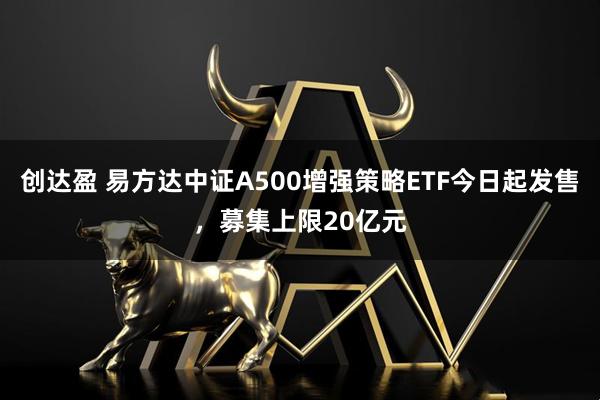 创达盈 易方达中证A500增强策略ETF今日起发售，募集上限20亿元