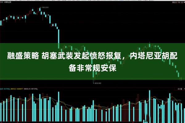 融盛策略 胡塞武装发起愤怒报复，内塔尼亚胡配备非常规安保