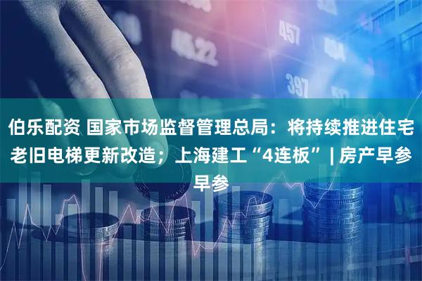 伯乐配资 国家市场监督管理总局：将持续推进住宅老旧电梯更新改造；上海建工“4连板” | 房产早参