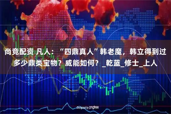尚竞配资 凡人：“四鼎真人”韩老魔，韩立得到过多少鼎类宝物？威能如何？_乾蓝_修士_上人