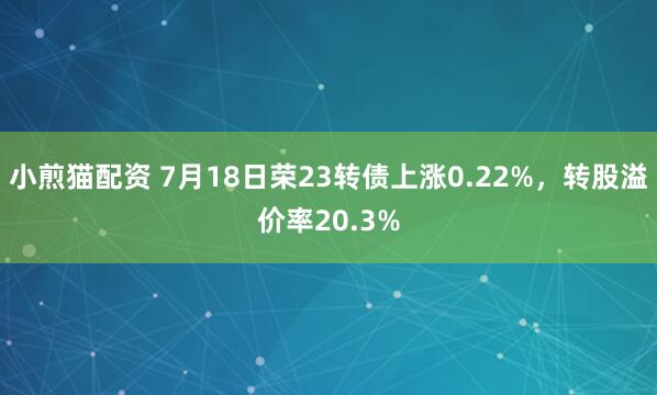 小煎猫配资 7月18日荣23转债上涨0.22%，转股溢价率20.3%