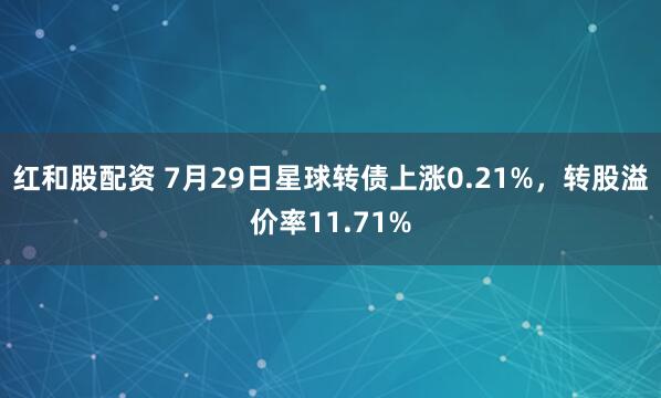 红和股配资 7月29日星球转债上涨0.21%，转股溢价率11.71%