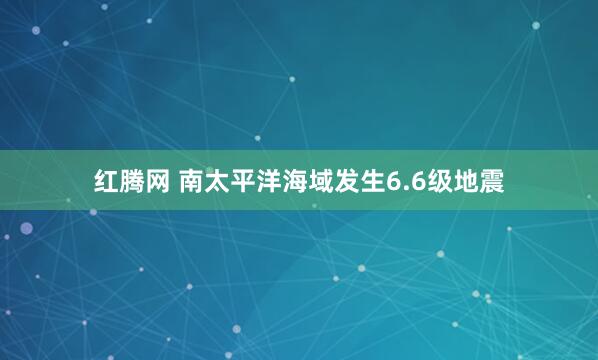 红腾网 南太平洋海域发生6.6级地震