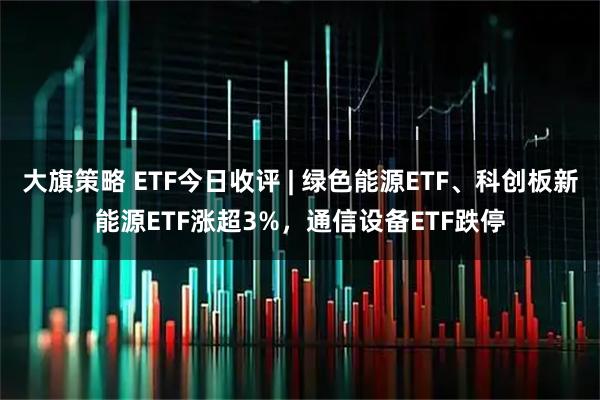 大旗策略 ETF今日收评 | 绿色能源ETF、科创板新能源ETF涨超3%，通信设备ETF跌停