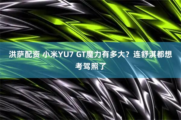 洪萨配资 小米YU7 GT魔力有多大？连舒淇都想考驾照了