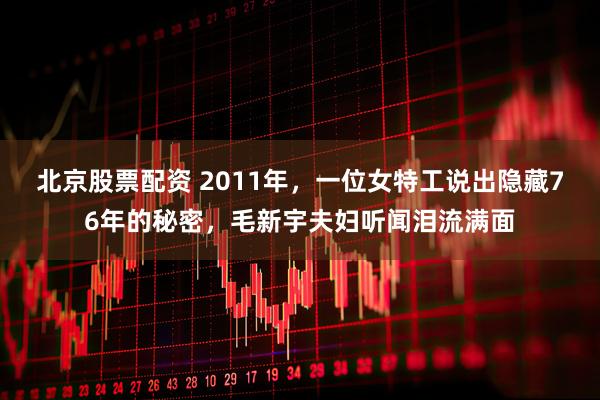 北京股票配资 2011年，一位女特工说出隐藏76年的秘密，毛新宇夫妇听闻泪流满面